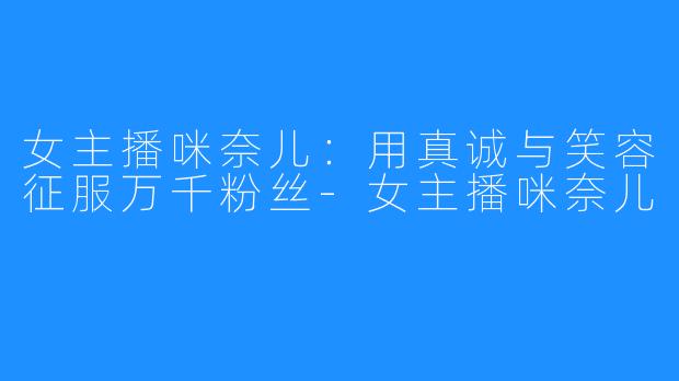 女主播咪奈儿:用真诚与笑容征服万千粉丝-女主播咪奈儿