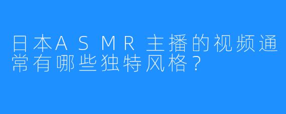 日本ASMR主播的视频通常有哪些独特风格?