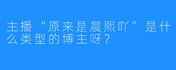 主播“原来是晨熙吖”是什么类型的博主呀?