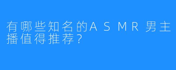 有哪些知名的ASMR男主播值得推荐?
