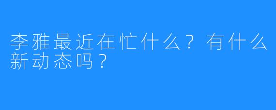 李雅最近在忙什么？有什么新动态吗？