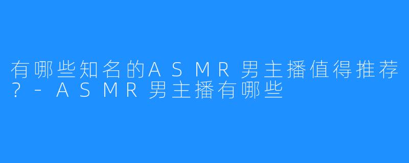 有哪些知名的ASMR男主播值得推荐?-ASMR男主播有哪些