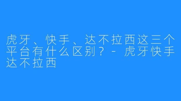 虎牙、快手、达不拉西这三个平台有什么区别?-虎牙快手达不拉西