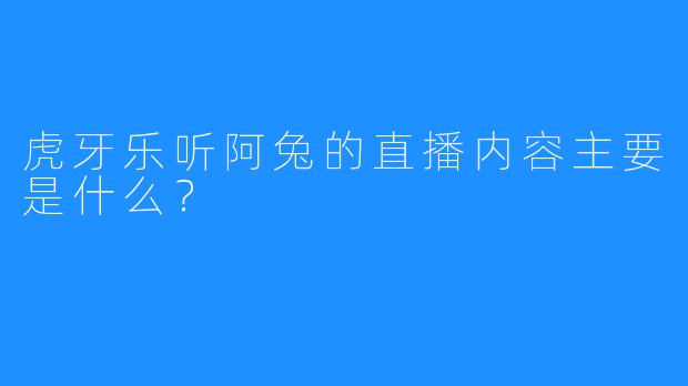 虎牙乐听阿兔的直播内容主要是什么？