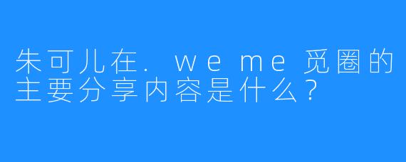 朱可儿在.weme觅圈的主要分享内容是什么?