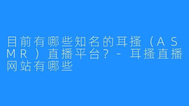 目前有哪些知名的耳搔(ASMR)直播平台?-耳搔直播网站有哪些