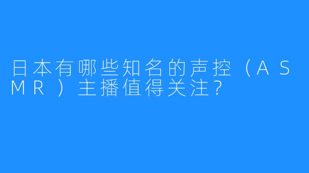 日本有哪些知名的声控(ASMR)主播值得关注?