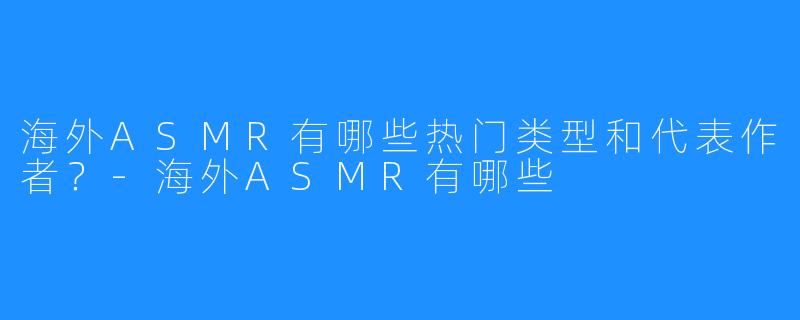 海外ASMR有哪些热门类型和代表作者?-海外ASMR有哪些