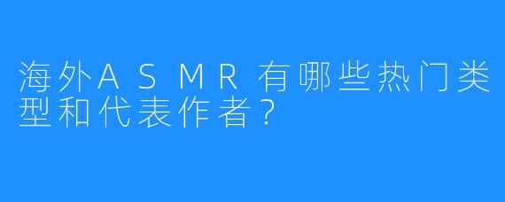 海外ASMR有哪些热门类型和代表作者?