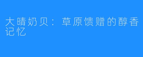 大晴奶贝：草原馈赠的醇香记忆