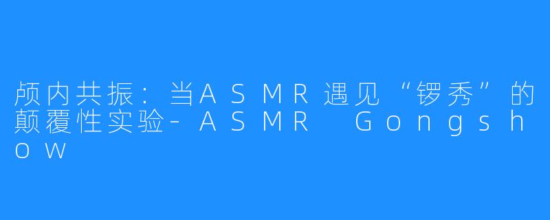 颅内共振：当ASMR遇见“锣秀”的颠覆性实验-ASMR Gongshow