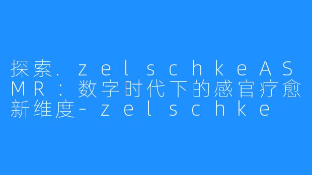 探索.zelschkeASMR:数字时代下的感官疗愈新维度-zelschke asmr too