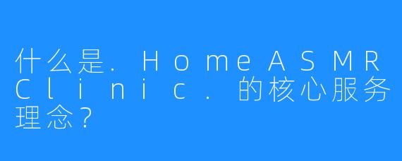 什么是.HomeASMRClinic.的核心服务理念？