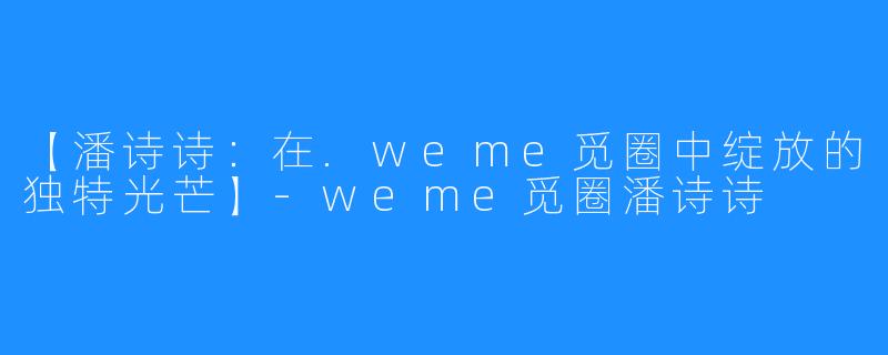【潘诗诗:在.weme觅圈中绽放的独特光芒】-weme觅圈潘诗诗