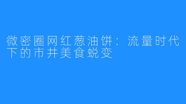 微密圈网红葱油饼:流量时代下的市井美食蜕变