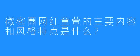 微密圈网红童萱的主要内容和风格特点是什么？