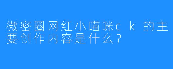 微密圈网红小喵咪ck的主要创作内容是什么?