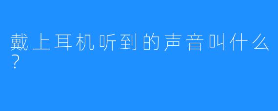 戴上耳机听到的声音叫什么？
