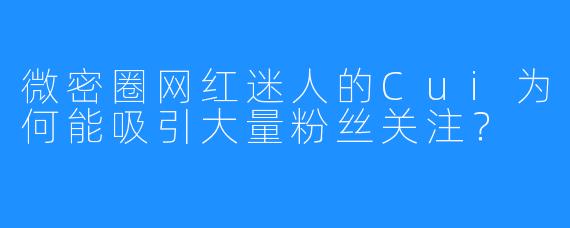 微密圈网红迷人的Cui为何能吸引大量粉丝关注？