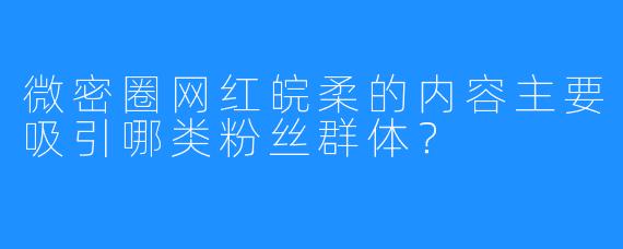 微密圈网红皖柔的内容主要吸引哪类粉丝群体?