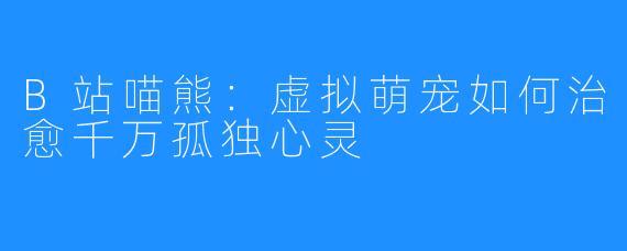 B站喵熊：虚拟萌宠如何治愈千万孤独心灵