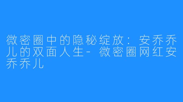微密圈中的隐秘绽放：安乔乔儿的双面人生-微密圈网红安乔乔儿