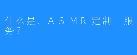 什么是.ASMR定制.服务？