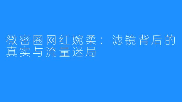 微密圈网红婉柔:滤镜背后的真实与流量迷局