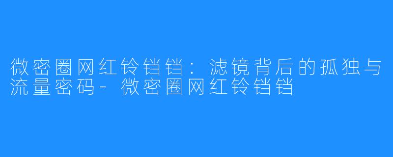 微密圈网红铃铛铛：滤镜背后的孤独与流量密码-微密圈网红铃铛铛