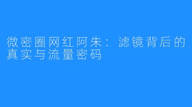 微密圈网红阿朱:滤镜背后的真实与流量密码