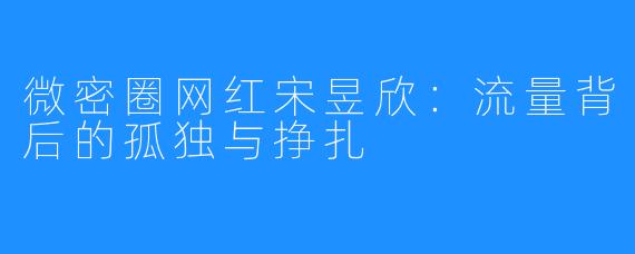 微密圈网红宋昱欣：流量背后的孤独与挣扎