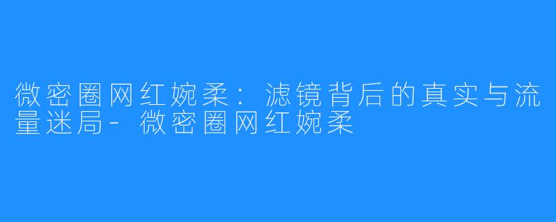 微密圈网红婉柔:滤镜背后的真实与流量迷局-微密圈网红婉柔