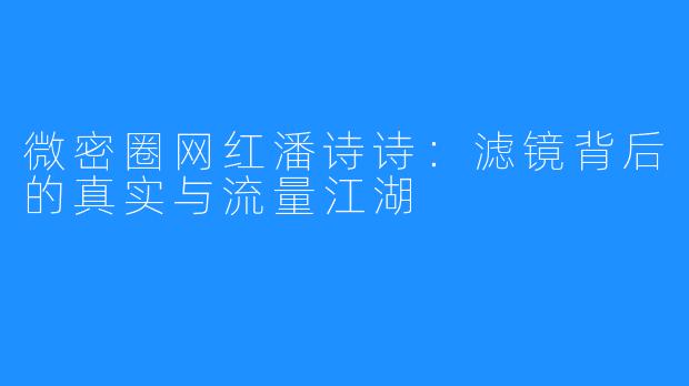 微密圈网红潘诗诗:滤镜背后的真实与流量江湖