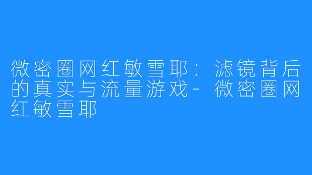 微密圈网红敏雪耶：滤镜背后的真实与流量游戏-微密圈网红敏雪耶
