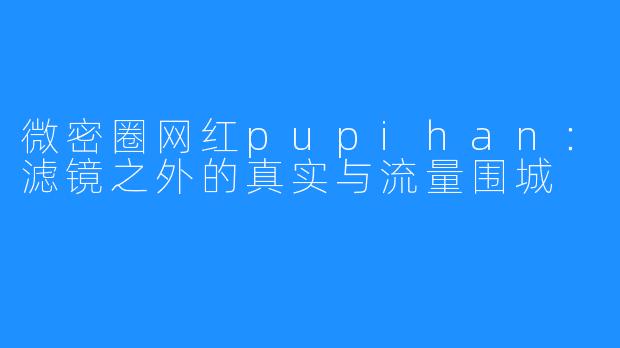 微密圈网红pupihan:滤镜之外的真实与流量围城