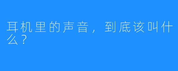 耳机里的声音,到底该叫什么?