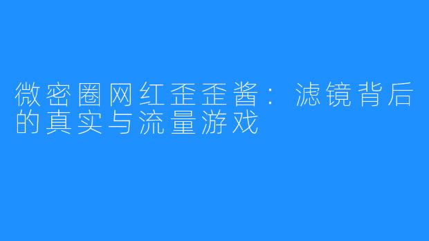 微密圈网红歪歪酱:滤镜背后的真实与流量游戏