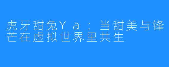 虎牙甜兔Ya：当甜美与锋芒在虚拟世界里共生