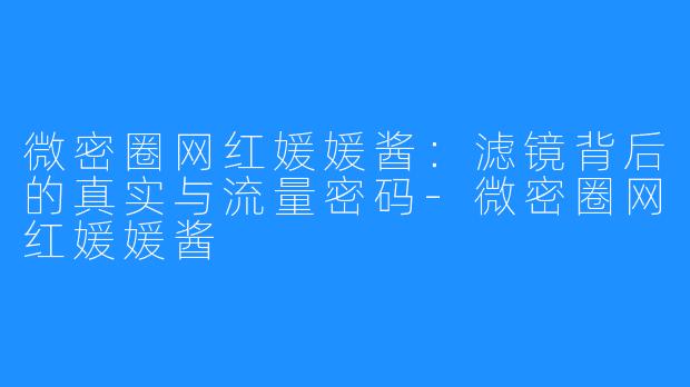 微密圈网红媛媛酱:滤镜背后的真实与流量密码-微密圈网红媛媛酱