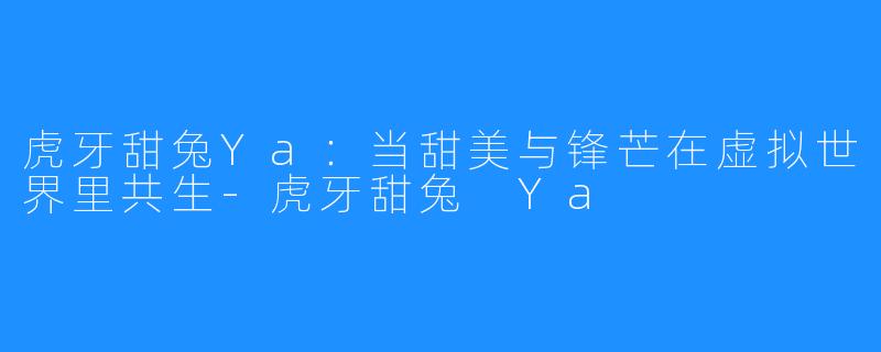 虎牙甜兔Ya：当甜美与锋芒在虚拟世界里共生-虎牙甜兔 Ya