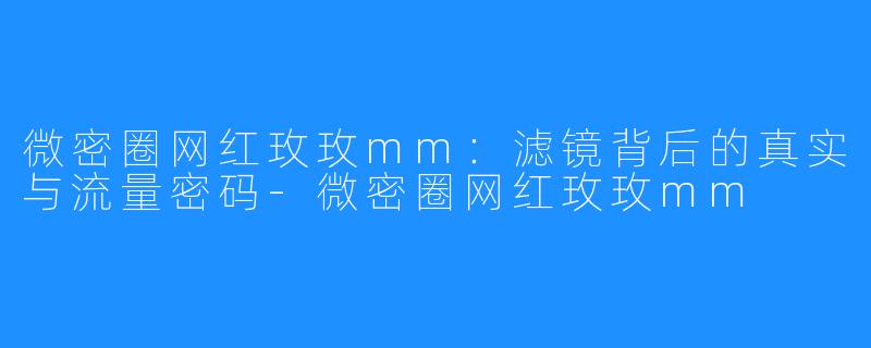 微密圈网红玫玫mm:滤镜背后的真实与流量密码-微密圈网红玫玫mm