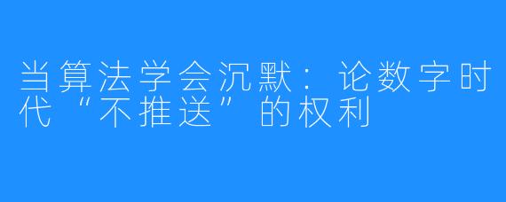 当算法学会沉默:论数字时代“不推送”的权利
