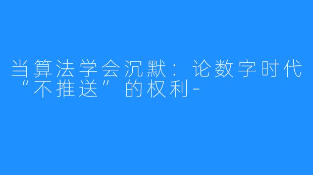 当算法学会沉默:论数字时代“不推送”的权利-