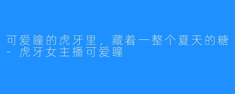 可爱瞳的虎牙里,藏着一整个夏天的糖-虎牙女主播可爱瞳