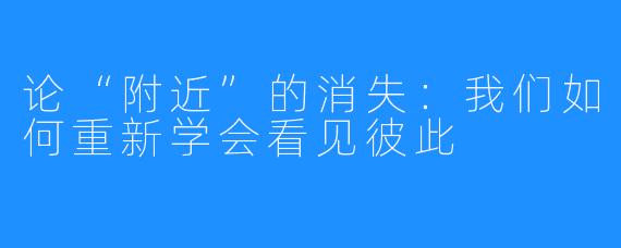 论“附近”的消失：我们如何重新学会看见彼此